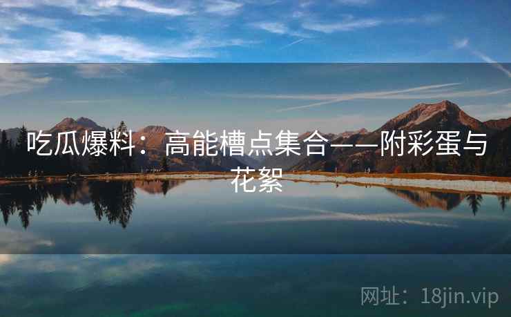 吃瓜爆料:高能槽点集合——附彩蛋与花絮