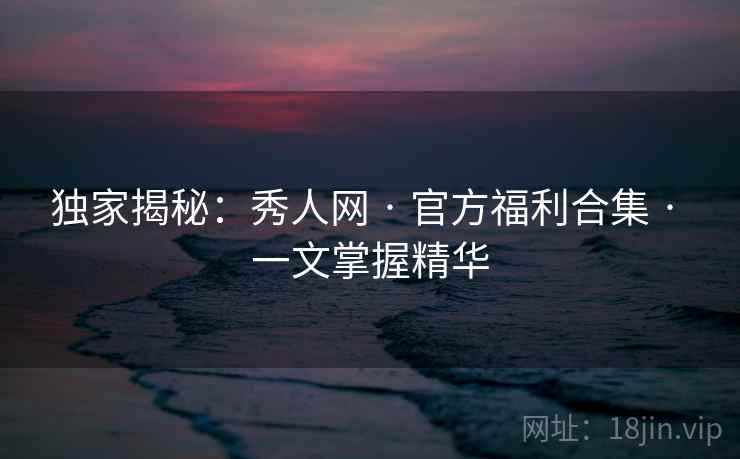 独家揭秘：秀人网 · 官方福利合集 · 一文掌握精华