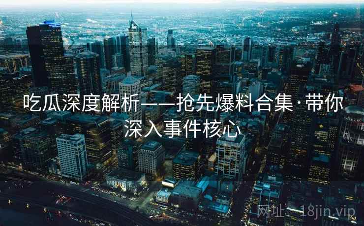 吃瓜深度解析——抢先爆料合集·带你深入事件核心