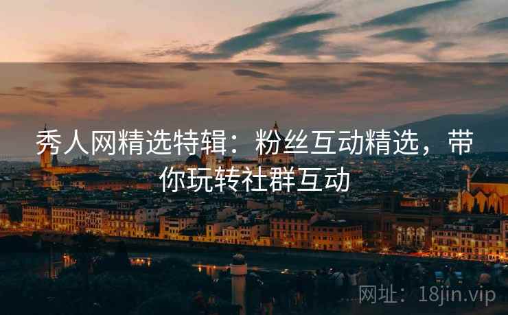 秀人网精选特辑：粉丝互动精选，带你玩转社群互动