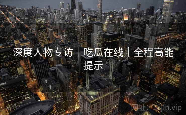 深度人物专访｜吃瓜在线｜全程高能提示