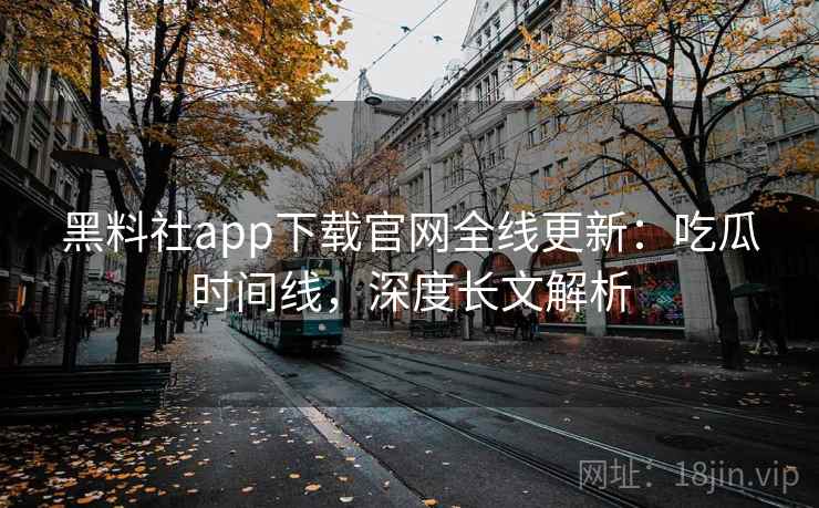 黑料社app下载官网全线更新：吃瓜时间线，深度长文解析