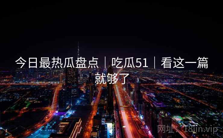今日最热瓜盘点|吃瓜51|看这一篇就够了 今日最热瓜盘点|吃瓜51|看这一篇就够了