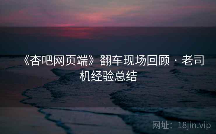 《杏吧网页端》翻车现场回顾 · 老司机经验总结 《杏吧网页端》翻车现场回顾 · 老司机经验总结