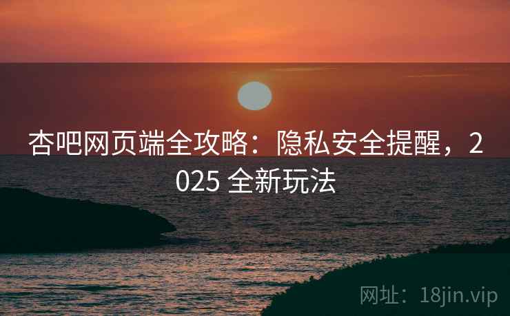 杏吧网页端全攻略：隐私安全提醒，2025 全新玩法