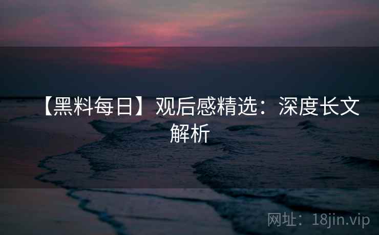 【黑料每日】观后感精选：深度长文解析