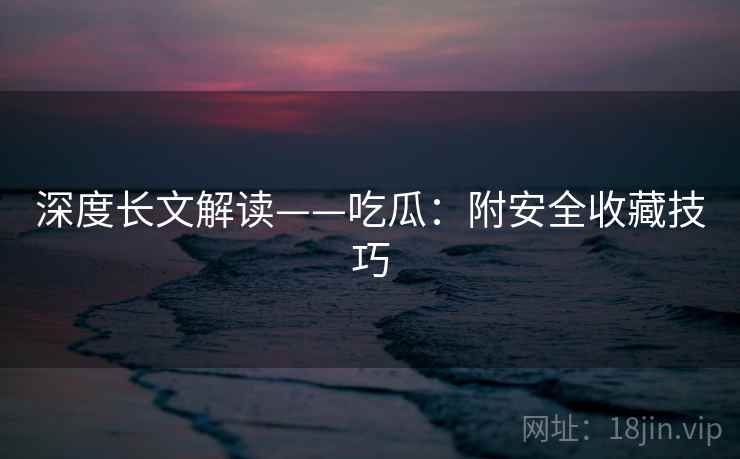 深度长文解读——吃瓜:附安全收藏技巧 深度长文解读——吃瓜:附安全收藏技巧