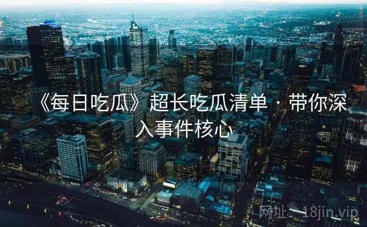 《每日吃瓜》超长吃瓜清单 · 带你深入事件核心 《每日吃瓜》超长吃瓜清单 · 带你深入事件核心