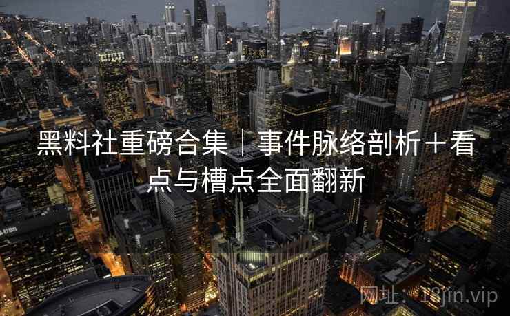 黑料社重磅合集｜事件脉络剖析＋看点与槽点全面翻新
